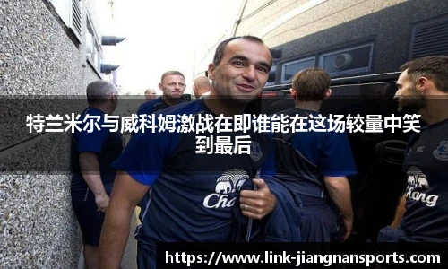 特兰米尔与威科姆激战在即谁能在这场较量中笑到最后